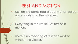 REST AND MOTION
• Motion is a combined property of an object
under study and the observer.
• Everything in the world is at rest or in
motion.
• There is no meaning of rest and motion
without the viewer.
 