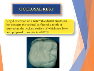 A rigid extension of a removable dental prosthesis
that contacts the occlusal surface of a tooth or
restoration, the occlusal surface of which may have
been prepared to receive it. –GPT8
 