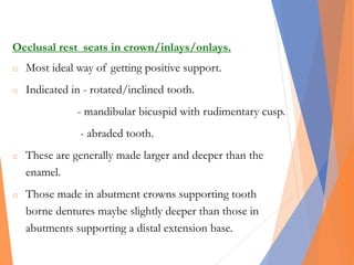 Occlusal rest seats in crown/inlays/onlays.
o Most ideal way of getting positive support.
o Indicated in - rotated/inclined tooth.
- mandibular bicuspid with rudimentary cusp.
- abraded tooth.
o These are generally made larger and deeper than the
enamel.
o Those made in abutment crowns supporting tooth
borne dentures maybe slightly deeper than those in
abutments supporting a distal extension base.
 