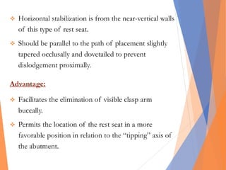  Horizontal stabilization is from the near-vertical walls
of this type of rest seat.
 Should be parallel to the path of placement slightly
tapered occlusally and dovetailed to prevent
dislodgement proximally.
Advantage:
 Facilitates the elimination of visible clasp arm
buccally.
 Permits the location of the rest seat in a more
favorable position in relation to the “tipping” axis of
the abutment.
 
