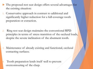  The proposed rest seat design offers several advantages for
the existing situation:
1. Conservative approach in contrast to additional and
significantly higher reduction for a full-coverage tooth
preparation or extraction.
2. Ring rest seat design maintains the conventional RPD
principles in terms of stress transition of the occlusal loads,
despite the severe inclination of the abutment tooth.
3. Maintenance of already existing and functional, occlusal
contacting surfaces.
4. Tooth preparation lends itself well to prevent
overcontouring of the clasp.
 
