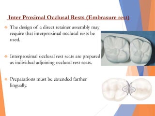 Inter Proximal Occlusal Rests (Embrasure rest)
 The design of a direct retainer assembly may
require that interproximal occlusal rests be
used.
 Interproximal occlusal rest seats are prepared
as individual adjoining occlusal rest seats.
 Preparations must be extended farther
lingually.
 