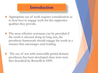  Appropriate use of teeth requires consideration as
to how best to engage teeth for the supportive
qualities they provide.
 The most effective resistance can be provided if
the tooth is stressed along its long axis, the
prosthesis framework should engage the tooth in a
manner that encourages axial loading.
 The use of rest with removable partial denture
prostheses has been developed since rests were
first described by Bonwilll in 1899.
Introduction
 