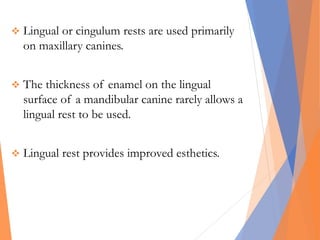  Lingual or cingulum rests are used primarily
on maxillary canines.
 The thickness of enamel on the lingual
surface of a mandibular canine rarely allows a
lingual rest to be used.
 Lingual rest provides improved esthetics.
 