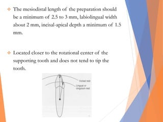  The mesiodistal length of the preparation should
be a minimum of 2.5 to 3 mm, labiolingual width
about 2 mm, incisal-apical depth a minimum of 1.5
mm.
 Located closer to the rotational center of the
supporting tooth and does not tend to tip the
tooth.
 