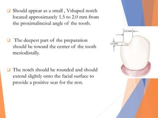  Should appear as a small , Vshaped notch
located approximately 1.5 to 2.0 mm from
the proximalincisal angle of the tooth.
 The deepest part of the preparation
should be toward the center of the tooth
mesiodistally.
 The notch should be rounded and should
extend slightly onto the facial surface to
provide a positive seat for the rest.
 