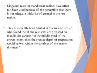 1. Cingulum rests on mandibular canines have often
not been used because of the perception that there
is not adequate thickness of enamel in the rest
region.
2. This has recently been refuted in research by Rossi,’
who found that if the rest seats are prepared on
mandibular canines “in the middle third of the
crown length, then the average depth of preparation
would be well within the confines of the enamel
thickness.”
 