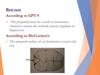 Rest seat
According to GPT 9
 The prepared recess in a tooth or restoration
created to receive the occlusal, incisal, cingulum or
lingual rest.
According to McCracken’s
 The prepared surface of an abutment to receive the
rest.
 