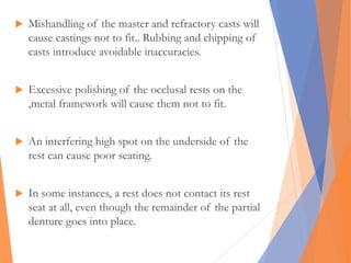  Mishandling of the master and refractory casts will
cause castings not to fit.. Rubbing and chipping of
casts introduce avoidable inaccuracies.
 Excessive polishing of the occlusal rests on the
,metal framework will cause them not to fit.
 An interfering high spot on the underside of the
rest can cause poor seating.
 In some instances, a rest does not contact its rest
seat at all, even though the remainder of the partial
denture goes into place.
 