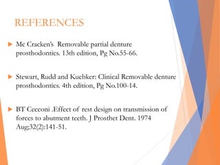 REFERENCES
 Mc Cracken’s Removable partial denture
prosthodontics. 13th edition, Pg No.55-66.
 Stewart, Rudd and Kuebker: Clinical Removable denture
prosthodontics. 4th edition, Pg No.100-14.
 BT Cecconi .Effect of rest design on transmission of
forces to abutment teeth. J Prosthet Dent. 1974
Aug;32(2):141-51.
 