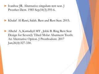  Ivanhoe JR. Alternative cingulum rest seat. J
Prosthet Dent. 1985 Sep;54(3):395-6.
 Khalaf Al-Rawi, Salah. Rest and Rest Seat. 2015.
 Alhelal A, Kattadiyil MT , Jekki B. Ring Rest Seat
Design for Severely Tilted Molar Abutment Tooth:
An Alternative Option. J Prosthodont. 2017
Jun;26(4):327-330.
 