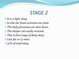 STAGE 2
 It is a light sleep.
 In this the brain activities are slow.
 The body processes are slow down.
 The sleeper can easily aroused.
 This is first stage of deep sleep.
 Last for 10-15 mins.
 50% of total sleep.
 