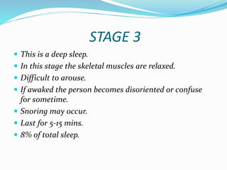 STAGE 3
 This is a deep sleep.
 In this stage the skeletal muscles are relaxed.
 Difficult to arouse.
 If awaked the person becomes disoriented or confuse
for sometime.
 Snoring may occur.
 Last for 5-15 mins.
 8% of total sleep.
 