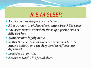 R.E.M SLEEP..
 Also known as the paradoxical sleep.
 After 70-90 min of sleep client enters into REM sleep
 The brain waves resembels those of a person who is
fully awaken.
 Brain become highly active
 In this the clients vital signs are increased but the
muscle activity and the deep tendon reflexes are
depressed.
 Lasts for 20-30 min.
 Accounts total 11% of total sleep.
 