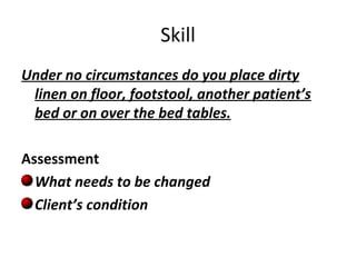 Skill Under no circumstances do you place dirty linen on floor, footstool, another patient’s bed or on over the bed tables. Assessment What needs to be changed  Client’s condition 