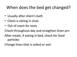 When does the bed get changed? Usually after client’s bath Client is sitting in chair Out of room for tests Check throughout day and straighten linen prn After meals, if eating in bed, check for food particles Change linen that is soiled or wet 