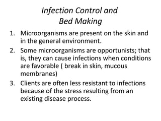 Infection Control and  Bed Making Microorganisms are present on the skin and in the general environment. Some microorganisms are opportunists; that is, they can cause infections when conditions are favorable ( break in skin, mucous membranes) Clients are often less resistant to infections because of the stress resulting from an existing disease process.  
