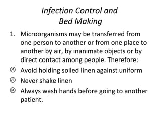 Infection Control and  Bed Making Microorganisms may be transferred from one person to another or from one place to another by air, by inanimate objects or by direct contact among people. Therefore: Avoid holding soiled linen against uniform Never shake linen  Always wash hands before going to another patient. 