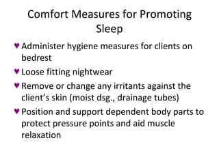Comfort Measures for Promoting Sleep Administer hygiene measures for clients on bedrest Loose fitting nightwear Remove or change any irritants against the client’s skin (moist dsg., drainage tubes) Position and support dependent body parts to protect pressure points and aid muscle relaxation 
