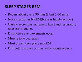 SLEEP STAGES REM
• Recurs about every 90 min & last 5-30 mins
• Not as restful as NREM(brain is highly active )
• Gastric secretions increased, heart and respiratory
rates are irregular.
• Distinctive eye movements occur
• Muscle tone decreases
• Most dream take place in REM
• Difficult to arouse or may wake spontaneously
 