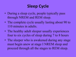Sleep Cycle
• During a sleep cycle, people typically pass
through NREM and REM sleep.
• The complete cycle usually lasting about 90 to
110 minutes in adults.
• The healthy adult sleeper usually experiences
four to six cycles of sleep during 7 to 8 hours
• The sleeper who is awakened during any stage
must begin anew at stage I NREM sleep and
proceed through all the stages to REM sleep.
 