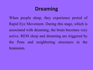 Dreaming
When people sleep, they experience period of
Rapid Eye Movement. During this stage, which is
associated with dreaming, the brain becomes very
active. REM sleep and dreaming are triggered by
the Pons and neighboring structures in the
brainstem.
 