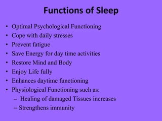 Functions of Sleep
• Optimal Psychological Functioning
• Cope with daily stresses
• Prevent fatigue
• Save Energy for day time activities
• Restore Mind and Body
• Enjoy Life fully
• Enhances daytime functioning
• Physiological Functioning such as:
– Healing of damaged Tissues increases
– Strengthens immunity
 