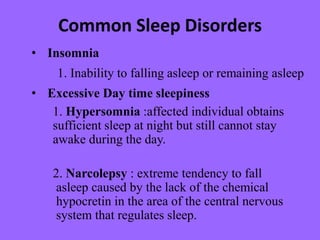 Common Sleep Disorders
• Insomnia
1. Inability to falling asleep or remaining asleep
• Excessive Day time sleepiness
1. Hypersomnia :affected individual obtains
sufficient sleep at night but still cannot stay
awake during the day.
2. Narcolepsy : extreme tendency to fall
asleep caused by the lack of the chemical
hypocretin in the area of the central nervous
system that regulates sleep.
 