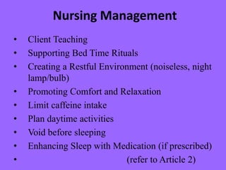 Nursing Management
• Client Teaching
• Supporting Bed Time Rituals
• Creating a Restful Environment (noiseless, night
lamp/bulb)
• Promoting Comfort and Relaxation
• Limit caffeine intake
• Plan daytime activities
• Void before sleeping
• Enhancing Sleep with Medication (if prescribed)
• (refer to Article 2)
 