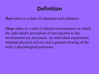 Definition
Rest refers to a state of relaxation and calmness.
Sleep refers to a state of altered consciousness in which
the individual's perception of and reaction to the
environment are decreased. An individual experiences
minimal physical activity and a general slowing of the
body’s physiological processes.
 