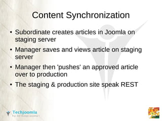 Content Synchronization
●   Subordinate creates articles in Joomla on
    staging server
●   Manager saves and views article on staging
    server
●   Manager then 'pushes' an approved article
    over to production
●   The staging & production site speak REST
 