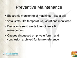 Preventive Maintenance
●
    Electronic monitoring of machines - like a drill
●
    'Vital stats' like temperature, vibrations monitored
●
    Deviations send alerts to engineers &
    management
●
    Causes discussed on private forum and
    conclusion archived for future reference
 