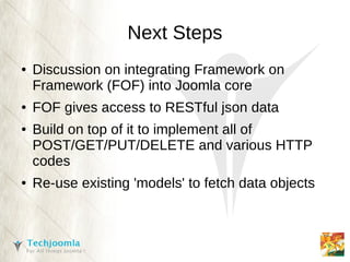 Next Steps
●   Discussion on integrating Framework on
    Framework (FOF) into Joomla core
●   FOF gives access to RESTful json data
●   Build on top of it to implement all of
    POST/GET/PUT/DELETE and various HTTP
    codes
●   Re-use existing 'models' to fetch data objects
 