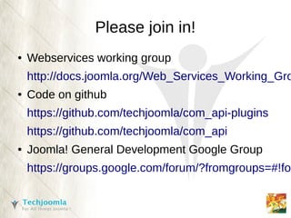 Please join in!
●   Webservices working group
    http://docs.joomla.org/Web_Services_Working_Gro
●   Code on github
    https://github.com/techjoomla/com_api-plugins
    https://github.com/techjoomla/com_api
●   Joomla! General Development Google Group
    https://groups.google.com/forum/?fromgroups=#!for
 