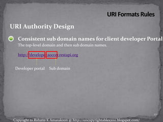 Consistent sub domain names for client developer Portal
The top-level domain and then sub domain names.
http://developer.soccer.restapi.org
URI Authority Design
Developer portal Sub domain
10
Copyright to Rohana K Amarakoon @ http://uncopyrightables2011.blogspot.com/
 