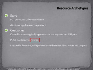 Store
PUT /users/1234/favorites/Alonso
client-managed resource repository
Controller
Controller names typically appear as the last segment in a URI path
POST /alerts/245743/resend
Executable functions, with parameters and return values; inputs and outputs
13
Copyright to Rohana K Amarakoon @ http://uncopyrightables2011.blogspot.com/
 
