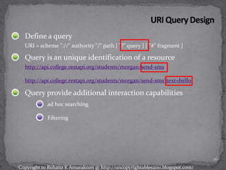 Define a query
URI = scheme "://" authority "/" path [ "?" query ] [ "#" fragment ]
Query is an unique identification of a resource
http://api.college.restapi.org/students/morgan/send-sms
http://api.college.restapi.org/students/morgan/send-sms?text=hello
Query provide additional interaction capabilities
ad hoc searching
Filtering
16
Copyright to Rohana K Amarakoon @ http://uncopyrightables2011.blogspot.com/
 
