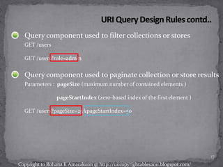 Query component used to filter collections or stores
GET /users
GET /users?role=admin
Query component used to paginate collection or store results
Parameters : pageSize (maximum number of contained elements )
pageStartIndex (zero-based index of the first element )
GET /users?pageSize=25&pageStartIndex=50
17
Copyright to Rohana K Amarakoon @ http://uncopyrightables2011.blogspot.com/
 