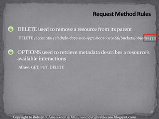 DELETE used to remove a resource from its parent
DELETE /accounts/4ef2d5d0-cb7e-11e0-9572-800200c9a66/buckets/objects/4321
OPTIONS used to retrieve metadata describes a resource’s
available interactions
Allow: GET, PUT, DELETE
21
Copyright to Rohana K Amarakoon @ http://uncopyrightables2011.blogspot.com/
 