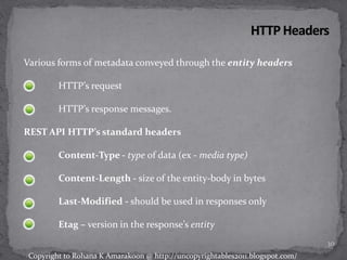Various forms of metadata conveyed through the entity headers
HTTP’s request
HTTP’s response messages.
REST API HTTP’s standard headers
Content-Type - type of data (ex - media type)
Content-Length - size of the entity-body in bytes
Last-Modified - should be used in responses only
Etag – version in the response’s entity
30
Copyright to Rohana K Amarakoon @ http://uncopyrightables2011.blogspot.com/
 