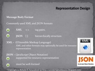 Message Body Format
Commonly used XML and JSON formats
XML < > tag pairs.
JSON { } hierarchically structure.
XML – (EXtensible Markup Language)
XML and other formats may optionally be used for resource
representation
JSON – (JavaScript Object Notation)
supported for resource representation
must be well-formed
36
Copyright to Rohana K Amarakoon @ http://uncopyrightables2011.blogspot.com/
 