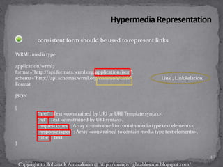 consistent form should be used to represent links
WRML media type
application/wrml;
format=“http://api.formats.wrml.org/application/json”;
schema=“http://api.schemas.wrml.org/common/Link” Link , LinkRelation,
Format
JSON
{
"href" : Text <constrained by URI or URI Template syntax>,
"rel" : Text <constrained by URI syntax>,
"requestTypes" : Array <constrained to contain media type text elements>,
"responseTypes" : Array <constrained to contain media type text elements>,
"title" : Text
}
40
Copyright to Rohana K Amarakoon @ http://uncopyrightables2011.blogspot.com/
 