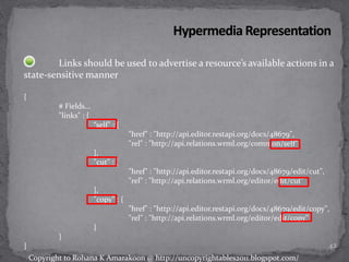 Links should be used to advertise a resource’s available actions in a
state-sensitive manner
{
# Fields...
"links" : {
“self" : {
"href" : "http://api.editor.restapi.org/docs/48679",
"rel" : "http://api.relations.wrml.org/common/self"
},
"cut" : {
"href" : "http://api.editor.restapi.org/docs/48679/edit/cut",
"rel" : "http://api.relations.wrml.org/editor/edit/cut"
},
"copy" : {
"href" : "http://api.editor.restapi.org/docs/48679/edit/copy",
"rel" : "http://api.relations.wrml.org/editor/edit/copy"
}
}
} 42
Copyright to Rohana K Amarakoon @ http://uncopyrightables2011.blogspot.com/
 