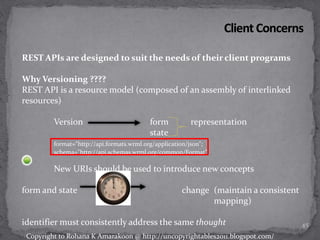 REST APIs are designed to suit the needs of their client programs
Why Versioning ????
REST API is a resource model (composed of an assembly of interlinked
resources)
Version form representation
state
format="http://api.formats.wrml.org/application/json";
schema="http://api.schemas.wrml.org/common/Format"
New URIs should be used to introduce new concepts
form and state change (maintain a consistent
mapping)
identifier must consistently address the same thought 45
Copyright to Rohana K Amarakoon @ http://uncopyrightables2011.blogspot.com/
 
