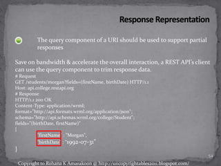 The query component of a URI should be used to support partial
responses
Save on bandwidth & accelerate the overall interaction, a REST API’s client
can use the query component to trim response data.
# Request
GET /students/morgan?fields=(firstName, birthDate) HTTP/1.1
Host: api.college.restapi.org
# Response
HTTP/1.1 200 OK
Content-Type: application/wrml;
format="http://api.formats.wrml.org/application/json";
schema="http://api.schemas.wrml.org/college/Student";
fields="(birthDate, firstName)"
{
"firstName" : "Morgan",
"birthDate" : "1992-07-31"
}
54
Copyright to Rohana K Amarakoon @ http://uncopyrightables2011.blogspot.com/
 