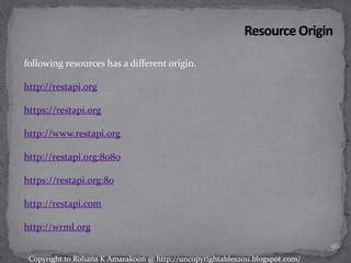 following resources has a different origin.
http://restapi.org
https://restapi.org
http://www.restapi.org
http://restapi.org:8080
https://restapi.org:80
http://restapi.com
http://wrml.org
56
Copyright to Rohana K Amarakoon @ http://uncopyrightables2011.blogspot.com/
 
