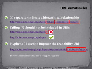 (/) separator indicate a hierarchical relationship
Hyphens (-) used to improve the readability URI
http://api.example.restapi.org/blogs/mark-masse/entries/this-is-my-first-post
Improve the readability of names in long path segments
http://api.canvas.restapi.org/shapes/polygons/quadrilaterals/squares
Tailing (/) should not be included in URIs
http://api.canvas.restapi.org/shapes/
http://api.canvas.restapi.org/shapes
7
Copyright to Rohana K Amarakoon @ http://uncopyrightables2011.blogspot.com/
 