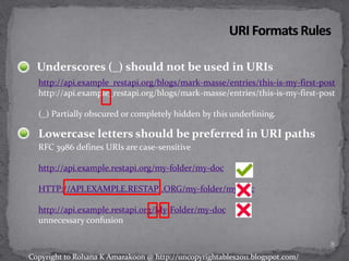 Underscores (_) should not be used in URIs
http://api.example_restapi.org/blogs/mark-masse/entries/this-is-my-first-post
http://api.example_restapi.org/blogs/mark-masse/entries/this-is-my-first-post
(_) Partially obscured or completely hidden by this underlining.
Lowercase letters should be preferred in URI paths
RFC 3986 defines URIs are case-sensitive
http://api.example.restapi.org/my-folder/my-doc
HTTP://API.EXAMPLE.RESTAPI.ORG/my-folder/my-doc
http://api.example.restapi.org/My-Folder/my-doc
unnecessary confusion
8
Copyright to Rohana K Amarakoon @ http://uncopyrightables2011.blogspot.com/
 