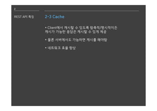 2
REST API 특징 2-3 Cache
* Client에서 캐시할 수 있도록 함축적/명시적이든
캐시가 가능한 응답은 캐시할 수 있게 제공
* 물론 서버에서도 가능하면 캐시를 해야함
* 네트워크 효율 향상
 