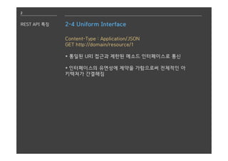 2
REST API 특징 2-4 Uniform Interface
Content-Type : Application/JSON
GET http://domain/resource/1
* 통일된 URI 접근과 제한된 메소드 인터페이스로 통신
* 인터페이스의 유연성에 제약을 가함으로써 전체적인 아
키텍쳐가 간결해짐
 